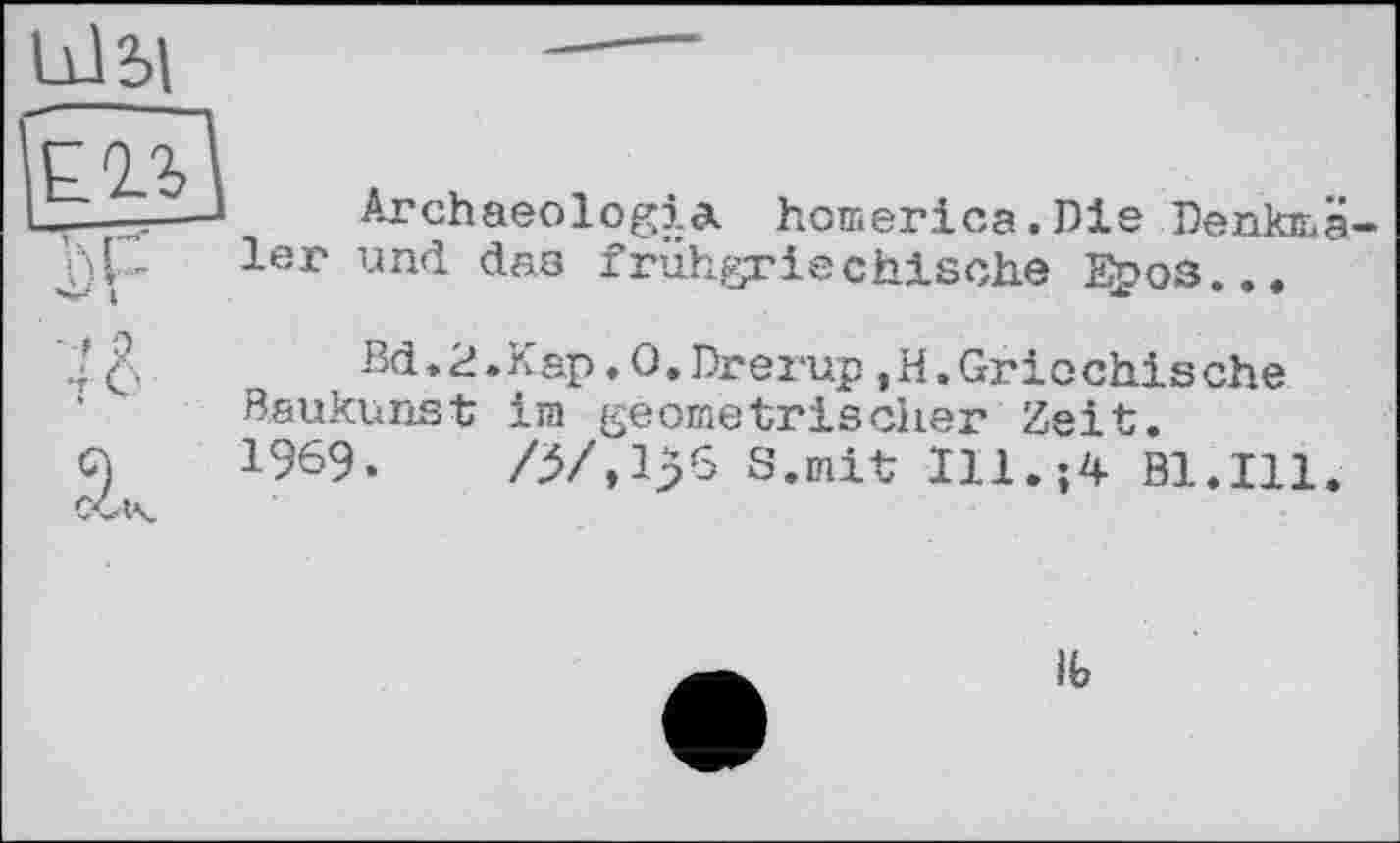 ﻿Archaeologia homerica.Die Denkmä 1er und dns frühgriechische Е£оз...
Bd. 2.Кар. О.Drerup,H.Grio chisehe Baukunst im geometrischer Zeit.
1969.	/3/,lp6 S.mit Ill.?4 Bl.Ill.